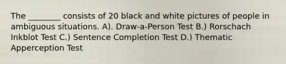 The ________ consists of 20 black and white pictures of people in ambiguous situations. A). Draw-a-Person Test B.) Rorschach Inkblot Test C.) Sentence Completion Test D.) Thematic Apperception Test