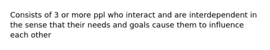 Consists of 3 or more ppl who interact and are interdependent in the sense that their needs and goals cause them to influence each other