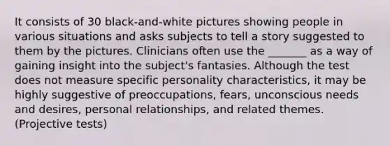 It consists of 30 black-and-white pictures showing people in various situations and asks subjects to tell a story suggested to them by the pictures. Clinicians often use the _______ as a way of gaining insight into the subject's fantasies. Although the test does not measure specific personality characteristics, it may be highly suggestive of preoccupations, fears, unconscious needs and desires, personal relationships, and related themes. (Projective tests)