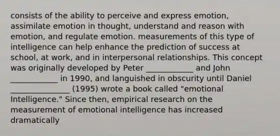 consists of the ability to perceive and express emotion, assimilate emotion in thought, understand and reason with emotion, and regulate emotion. measurements of this type of intelligence can help enhance the prediction of success at school, at work, and in interpersonal relationships. This concept was originally developed by Peter ____________ and John ____________ in 1990, and languished in obscurity until Daniel _______________ (1995) wrote a book called "emotional Intelligence." Since then, empirical research on the measurement of emotional intelligence has increased dramatically