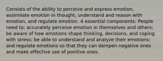 Consists of the ability to perceive and express emotion, assimilate emotion in thought, understand and reason with emotion, and regulate emotion. 4 essential components: People need to: accurately perceive emotion in themselves and others; be aware of how emotions shape thinking, decisions, and coping with stress; be able to understand and analyze their emotions; and regulate emotions so that they can dampen negative ones and make effective use of positive ones.