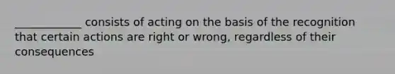 ____________ consists of acting on the basis of the recognition that certain actions are right or wrong, regardless of their consequences