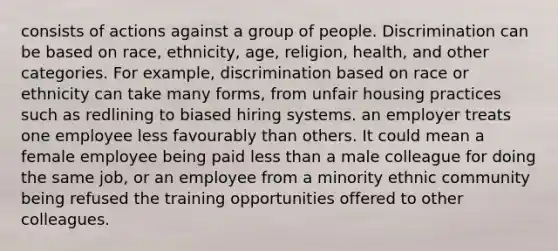 consists of actions against a group of people. Discrimination can be based on race, ethnicity, age, religion, health, and other categories. For example, discrimination based on race or ethnicity can take many forms, from unfair housing practices such as redlining to biased hiring systems. an employer treats one employee less favourably than others. It could mean a female employee being paid <a href='https://www.questionai.com/knowledge/k7BtlYpAMX-less-than' class='anchor-knowledge'>less than</a> a male colleague for doing the same job, or an employee from a minority ethnic community being refused the training opportunities offered to other colleagues.