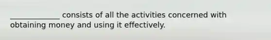 _____________ consists of all the activities concerned with obtaining money and using it effectively.