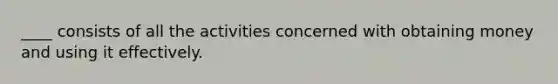 ____ consists of all the activities concerned with obtaining money and using it effectively.