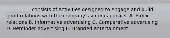 ​__________ consists of activities designed to engage and build good relations with the​ company's various publics. A. Public relations B. Informative advertising C. Comparative advertising D. Reminder advertising E. Branded entertainment