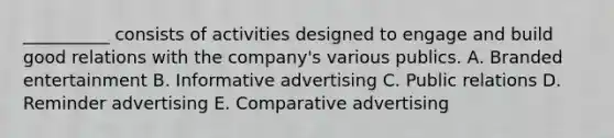 __________ consists of activities designed to engage and build good relations with the​ company's various publics. A. Branded entertainment B. Informative advertising C. Public relations D. Reminder advertising E. Comparative advertising