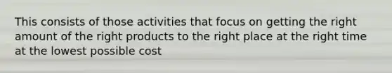 This consists of those activities that focus on getting the right amount of the right products to the right place at the right time at the lowest possible cost