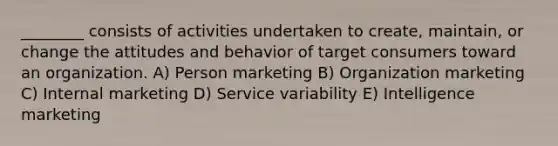 ________ consists of activities undertaken to create, maintain, or change the attitudes and behavior of target consumers toward an organization. A) Person marketing B) Organization marketing C) Internal marketing D) Service variability E) Intelligence marketing