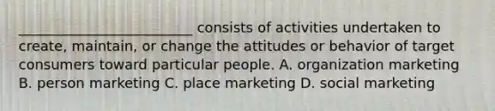 _________________________ consists of activities undertaken to create, maintain, or change the attitudes or behavior of target consumers toward particular people. A. organization marketing B. person marketing C. place marketing D. social marketing