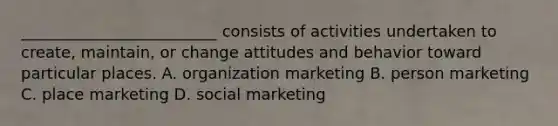 _________________________ consists of activities undertaken to create, maintain, or change attitudes and behavior toward particular places. A. organization marketing B. person marketing C. place marketing D. social marketing