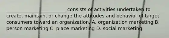 _________________________ consists of activities undertaken to create, maintain, or change the attitudes and behavior of target consumers toward an organization. A. organization marketing B. person marketing C. place marketing D. social marketing