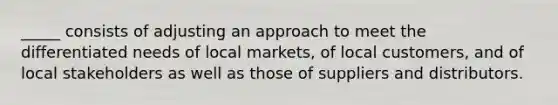 _____ consists of adjusting an approach to meet the differentiated needs of local markets, of local customers, and of local stakeholders as well as those of suppliers and distributors.