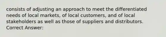 consists of adjusting an approach to meet the differentiated needs of local markets, of local customers, and of local stakeholders as well as those of suppliers and distributors. Correct Answer: