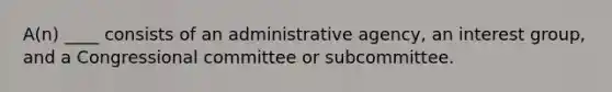 A(n) ____ consists of an administrative agency, an interest group, and a Congressional committee or subcommittee.