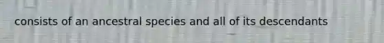 consists of an ancestral species and all of its descendants