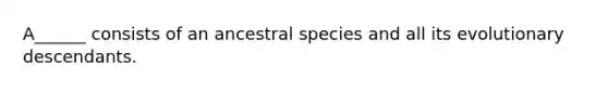 A______ consists of an ancestral species and all its evolutionary descendants.