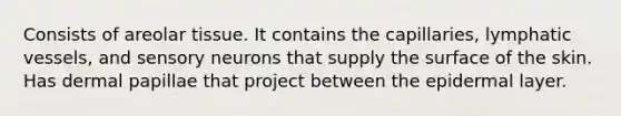 Consists of areolar tissue. It contains the capillaries, lymphatic vessels, and sensory neurons that supply the surface of the skin. Has dermal papillae that project between the epidermal layer.