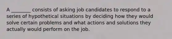 A ________ consists of asking job candidates to respond to a series of hypothetical situations by deciding how they would solve certain problems and what actions and solutions they actually would perform on the job.