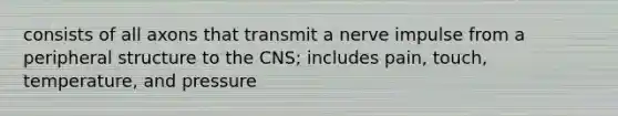 consists of all axons that transmit a nerve impulse from a peripheral structure to the CNS; includes pain, touch, temperature, and pressure