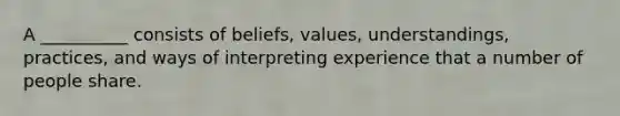 A __________ consists of beliefs, values, understandings, practices, and ways of interpreting experience that a number of people share.