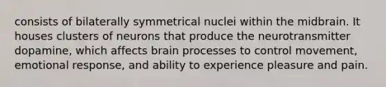 consists of bilaterally symmetrical nuclei within the midbrain. It houses clusters of neurons that produce the neurotransmitter dopamine, which affects brain processes to control movement, emotional response, and ability to experience pleasure and pain.