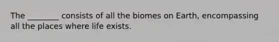 The ________ consists of all the biomes on Earth, encompassing all the places where life exists.