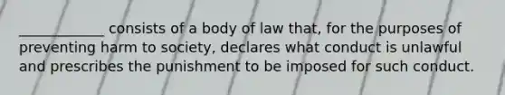 ____________ consists of a body of law that, for the purposes of preventing harm to society, declares what conduct is unlawful and prescribes the punishment to be imposed for such conduct.