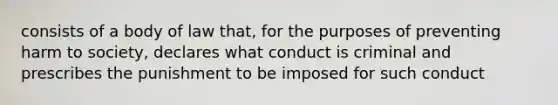 consists of a body of law that, for the purposes of preventing harm to society, declares what conduct is criminal and prescribes the punishment to be imposed for such conduct