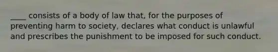 ____ consists of a body of law that, for the purposes of preventing harm to society, declares what conduct is unlawful and prescribes the punishment to be imposed for such conduct.