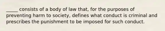 _____ consists of a body of law that, for the purposes of preventing harm to society, defines what conduct is criminal and prescribes the punishment to be imposed for such conduct.