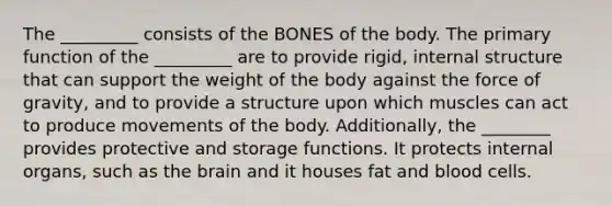 The _________ consists of the BONES of the body. The primary function of the _________ are to provide rigid, internal structure that can support the weight of the body against the force of gravity, and to provide a structure upon which muscles can act to produce movements of the body. Additionally, the ________ provides protective and storage functions. It protects internal organs, such as the brain and it houses fat and blood cells.