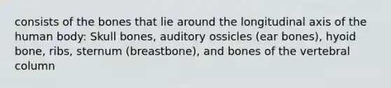 consists of the bones that lie around the longitudinal axis of the human body: Skull bones, auditory ossicles (ear bones), hyoid bone, ribs, sternum (breastbone), and bones of the vertebral column