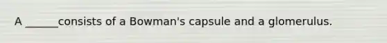 A ______consists of a Bowman's capsule and a glomerulus.