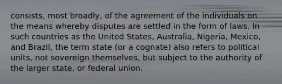 consists, most broadly, of the agreement of the individuals on the means whereby disputes are settled in the form of laws. In such countries as the United States, Australia, Nigeria, Mexico, and Brazil, the term state (or a cognate) also refers to political units, not sovereign themselves, but subject to the authority of the larger state, or federal union.