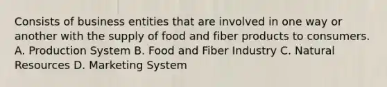 Consists of business entities that are involved in one way or another with the supply of food and fiber products to consumers. A. Production System B. Food and Fiber Industry C. <a href='https://www.questionai.com/knowledge/k6l1d2KrZr-natural-resources' class='anchor-knowledge'>natural resources</a> D. Marketing System