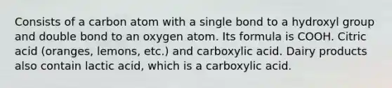 Consists of a carbon atom with a single bond to a hydroxyl group and double bond to an oxygen atom. Its formula is COOH. Citric acid (oranges, lemons, etc.) and carboxylic acid. Dairy products also contain lactic acid, which is a carboxylic acid.