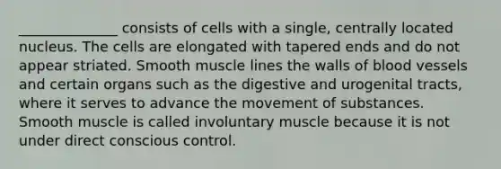 ______________ consists of cells with a single, centrally located nucleus. The cells are elongated with tapered ends and do not appear striated. Smooth muscle lines the walls of blood vessels and certain organs such as the digestive and urogenital tracts, where it serves to advance the movement of substances. Smooth muscle is called involuntary muscle because it is not under direct conscious control.