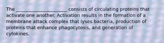 The ______________________ consists of circulating proteins that activate one another. Activation results in the formation of a membrane attack complex that lyses bacteria, production of proteins that enhance phagocytosis, and generation of cytokines.