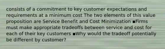 consists of a commitment to key customer expectations and requirements at a minimum cost The two elements of this value proposition are Service Benefit and Cost Minimization ▪Firms must make appropriate tradeoffs between service and cost for each of their key customers ▪Why would the tradeoff potentially be different by customer?