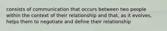 consists of communication that occurs between two people within the context of their relationship and that, as it evolves, helps them to negotiate and define their relationship