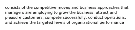 consists of the competitive moves and business approaches that managers are employing to grow the business, attract and pleasure customers, compete successfully, conduct operations, and achieve the targeted levels of organizational performance