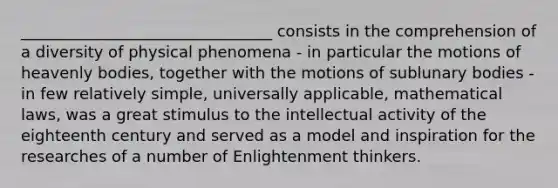 ________________________________ consists in the comprehension of a diversity of physical phenomena - in particular the motions of heavenly bodies, together with the motions of sublunary bodies - in few relatively simple, universally applicable, mathematical laws, was a great stimulus to the intellectual activity of the eighteenth century and served as a model and inspiration for the researches of a number of Enlightenment thinkers.