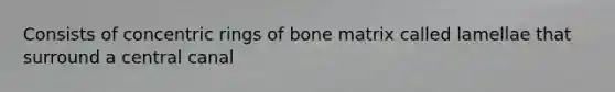 Consists of concentric rings of bone matrix called lamellae that surround a central canal