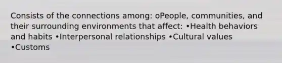 Consists of the connections among: oPeople, communities, and their surrounding environments that affect: •Health behaviors and habits •Interpersonal relationships •Cultural values •Customs