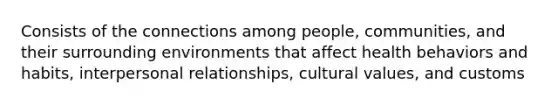 Consists of the connections among people, communities, and their surrounding environments that affect health behaviors and habits, interpersonal relationships, cultural values, and customs