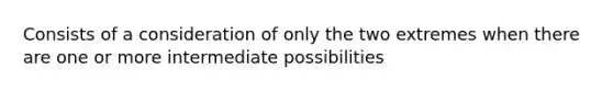 Consists of a consideration of only the two extremes when there are one or more intermediate possibilities