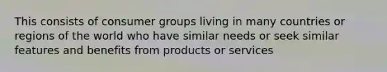 This consists of consumer groups living in many countries or regions of the world who have similar needs or seek similar features and benefits from products or services