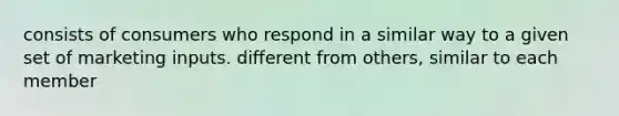 consists of consumers who respond in a similar way to a given set of marketing inputs. different from others, similar to each member