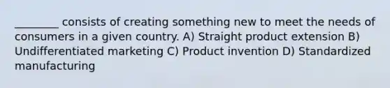 ________ consists of creating something new to meet the needs of consumers in a given country. A) Straight product extension B) Undifferentiated marketing C) Product invention D) Standardized manufacturing